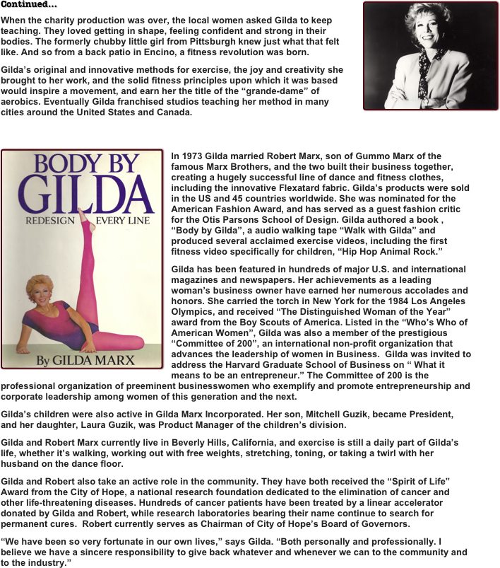 ￼Continued...
When the charity production was over, the local women asked Gilda to keep teaching. They loved getting in shape, feeling confident and strong in their bodies. The formerly chubby little girl from Pittsburgh knew just what that felt like. And so from a back patio in Encino, a fitness revolution was born.
Gilda’s original and innovative methods for exercise, the joy and creativity she brought to her work, and the solid fitness principles upon which it was based would inspire a movement, and earn her the title of the “grande-dame” of  aerobics. Eventually Gilda franchised studios teaching her method in many cities around the United States and Canada.

￼
In 1973 Gilda married Robert Marx, son of Gummo Marx of the famous Marx Brothers, and the two built their business together, creating a hugely successful line of dance and fitness clothes, including the innovative Flexatard fabric. Gilda’s products were sold in the US and 45 countries worldwide. She was nominated for the American Fashion Award, and has served as a guest fashion critic for the Otis Parsons School of Design. Gilda authored a book , “Body by Gilda”, a audio walking tape “Walk with Gilda” and produced several acclaimed exercise videos, including the first fitness video specifically for children, “Hip Hop Animal Rock.” 
Gilda has been featured in hundreds of major U.S. and international magazines and newspapers. Her achievements as a leading woman’s business owner have earned her numerous accolades and honors. She carried the torch in New York for the 1984 Los Angeles Olympics, and received “The Distinguished Woman of the Year” award from the Boy Scouts of America. Listed in the “Who’s Who of American Women”, Gilda was also a member of the prestigious “Committee of 200”, an international non-profit organization that advances the leadership of women in Business.  Gilda was invited to address the Harvard Graduate School of Business on “ What it means to be an entrepreneur.” The Committee of 200 is the professional organization of preeminent businesswomen who exemplify and promote entrepreneurship and corporate leadership among women of this generation and the next.
Gilda’s children were also active in Gilda Marx Incorporated. Her son, Mitchell Guzik, became President, and her daughter, Laura Guzik, was Product Manager of the children’s division.
Gilda and Robert Marx currently live in Beverly Hills, California, and exercise is still a daily part of Gilda’s life, whether it’s walking, working out with free weights, stretching, toning, or taking a twirl with her husband on the dance floor.
Gilda and Robert also take an active role in the community. They have both received the “Spirit of Life” Award from the City of Hope, a national research foundation dedicated to the elimination of cancer and other life-threatening diseases. Hundreds of cancer patients have been treated by a linear accelerator donated by Gilda and Robert, while research laboratories bearing their name continue to search for permanent cures.  Robert currently serves as Chairman of City of Hope’s Board of Governors.
“We have been so very fortunate in our own lives,” says Gilda. “Both personally and professionally. I believe we have a sincere responsibility to give back whatever and whenever we can to the community and to the industry.”
